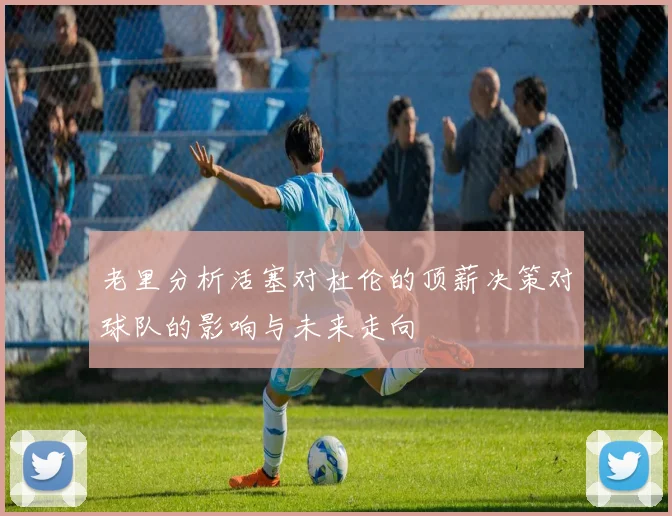 老里分析活塞对杜伦的顶薪决策对球队的影响与未来走向