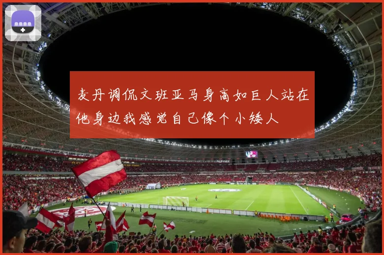 麦丹调侃文班亚马身高如巨人站在他身边我感觉自己像个小矮人