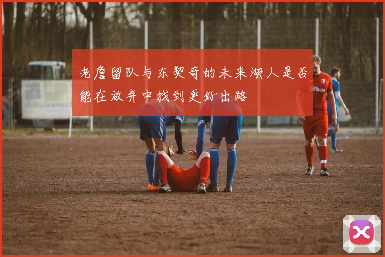 老詹留队与东契奇的未来湖人是否能在放弃中找到更好出路