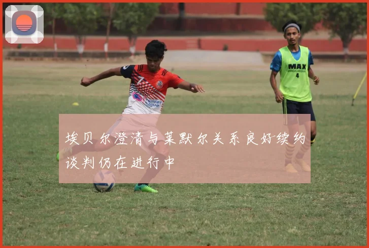 埃贝尔澄清与莱默尔关系良好续约谈判仍在进行中