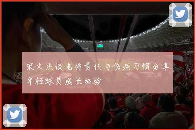 宋文杰谈老将责任与伤病习惯分享年轻球员成长经验