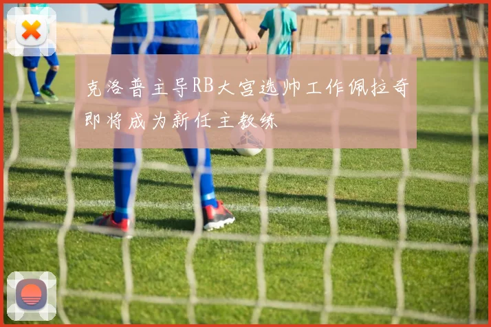 克洛普主导RB大宫选帅工作佩拉奇即将成为新任主教练