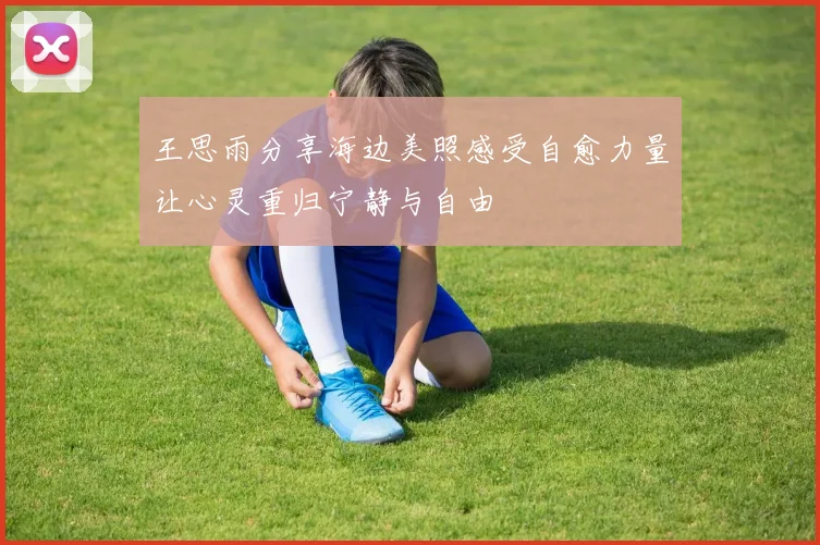 王思雨分享海边美照感受自愈力量让心灵重归宁静与自由