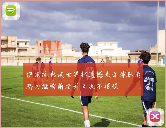 伊东纯也谈世界杯遗憾表示球队有潜力继续前进并坚决不退役