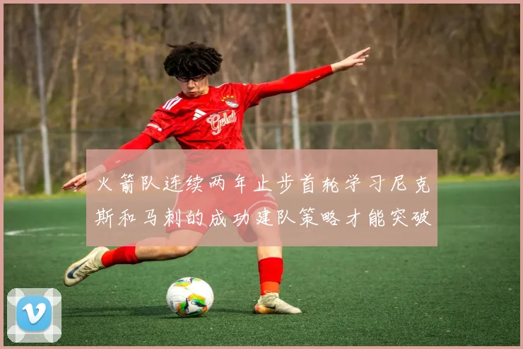 火箭队连续两年止步首轮学习尼克斯和马刺的成功建队策略才能突破瓶颈