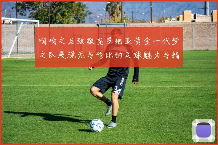哨响之后致敬克罗地亚黄金一代梦之队展现无与伦比的足球魅力与精神