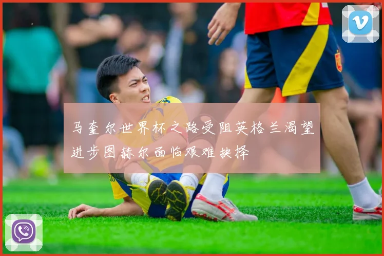 马奎尔世界杯之路受阻英格兰渴望进步图赫尔面临艰难抉择