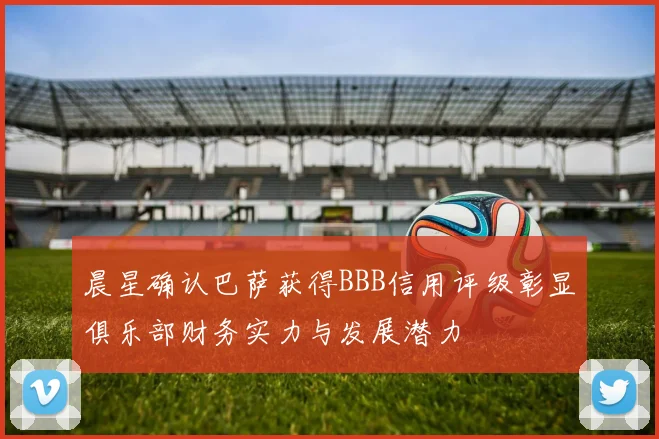 晨星确认巴萨获得BBB信用评级彰显俱乐部财务实力与发展潜力