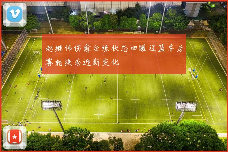 赵继伟伤愈合练状态回暖辽篮季后赛轮换或迎新变化