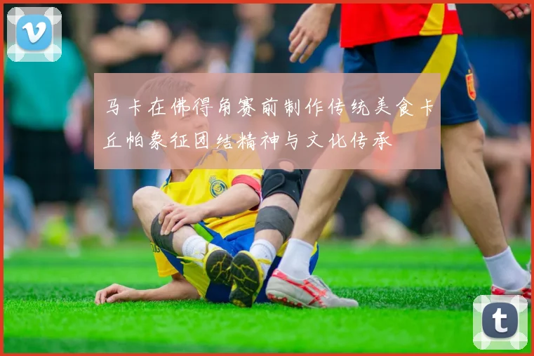 马卡在佛得角赛前制作传统美食卡丘帕象征团结精神与文化传承