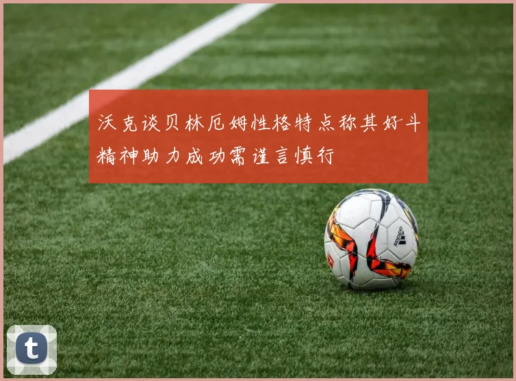 沃克谈贝林厄姆性格特点称其好斗精神助力成功需谨言慎行
