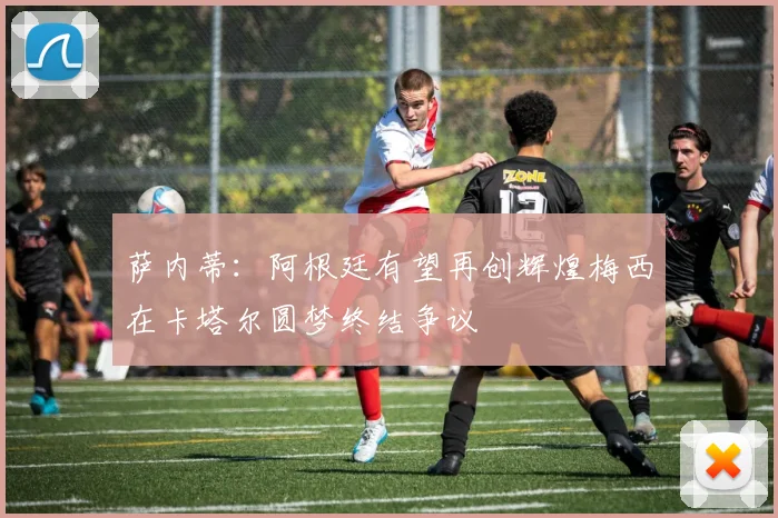 萨内蒂：阿根廷有望再创辉煌梅西在卡塔尔圆梦终结争议