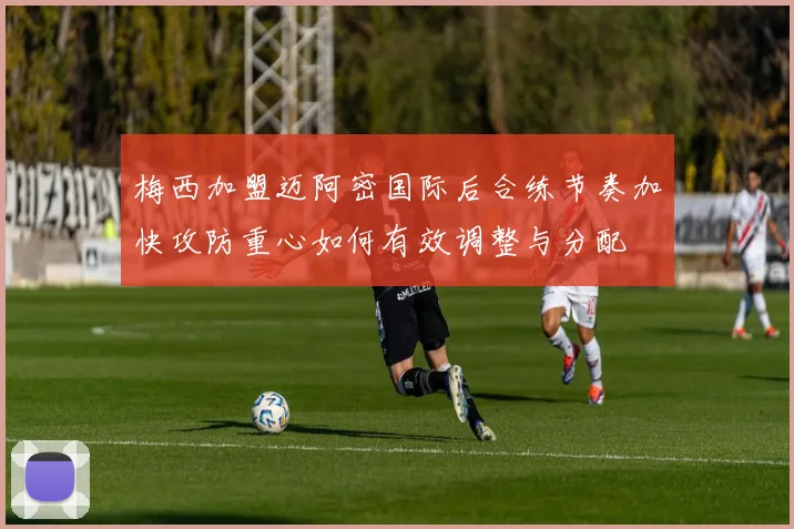 梅西加盟迈阿密国际后合练节奏加快攻防重心如何有效调整与分配