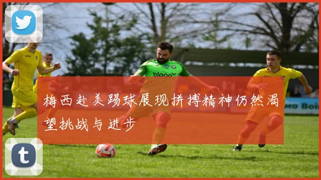 梅西赴美踢球展现拼搏精神仍然渴望挑战与进步