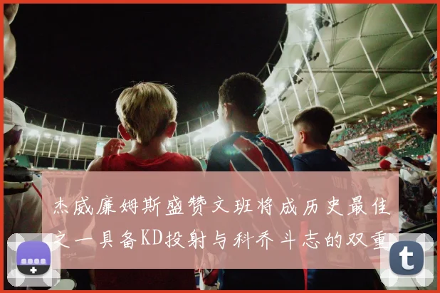 杰威廉姆斯盛赞文班将成历史最佳之一具备KD投射与科乔斗志的双重优势