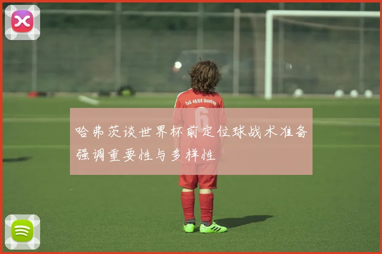 哈弗茨谈世界杯前定位球战术准备强调重要性与多样性