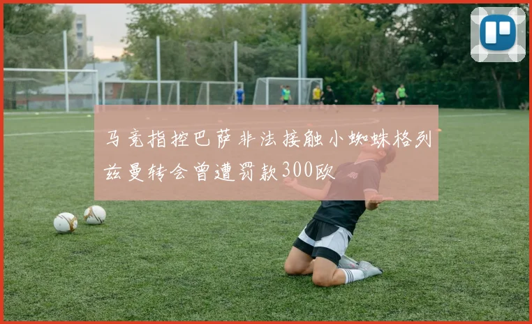 马竞指控巴萨非法接触小蜘蛛格列兹曼转会曾遭罚款300欧