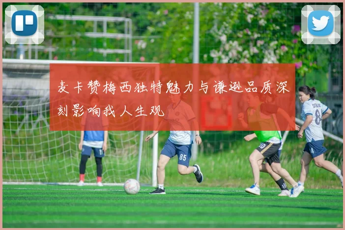 麦卡赞梅西独特魅力与谦逊品质深刻影响我人生观