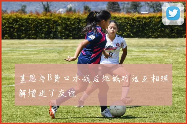 基恩与B费口水战后坦诚对话互相理解增进了友谊